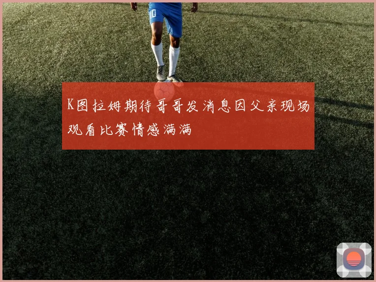 K图拉姆期待哥哥发消息因父亲现场观看比赛情感满满