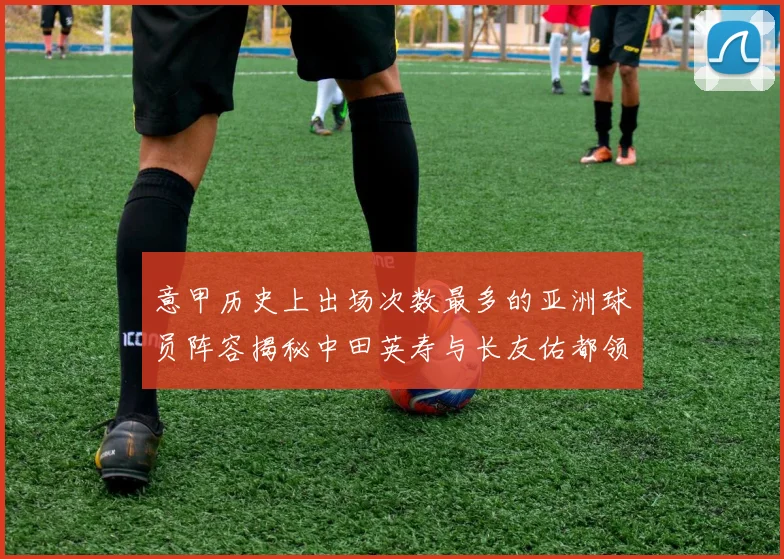 意甲历史上出场次数最多的亚洲球员阵容揭秘中田英寿与长友佑都领衔