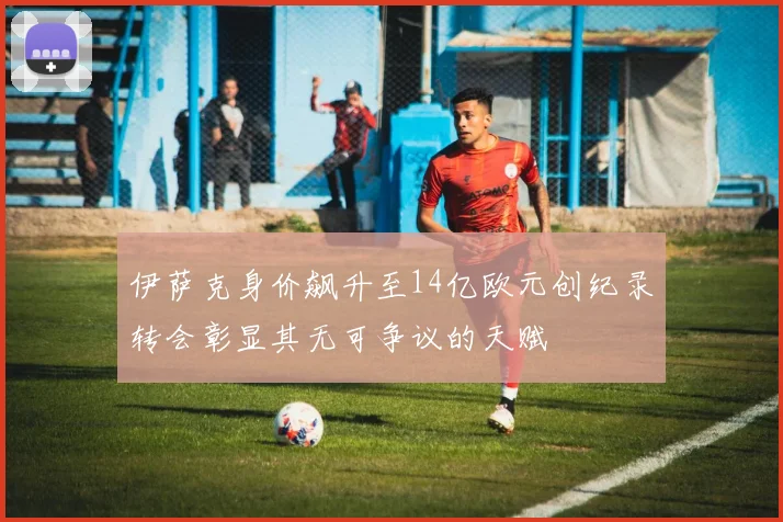 伊萨克身价飙升至14亿欧元创纪录转会彰显其无可争议的天赋