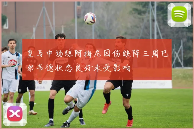 皇马中场琼阿梅尼因伤缺阵三周巴尔韦德状态良好未受影响