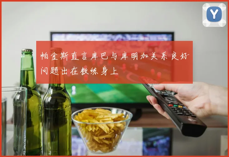 帕金斯直言库巴与库明加关系良好问题出在教练身上