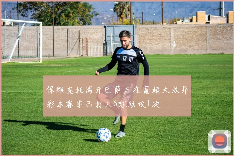 保维克托离开巴萨后在葡超大放异彩本赛季已打入6球助攻1次
