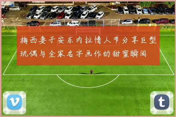 梅西妻子安东内拉情人节分享巨型玩偶与全家名字画作的甜蜜瞬间