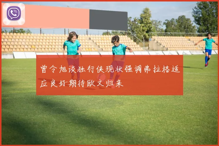 曾令旭谈独行侠现状强调弗拉格适应良好期待欧文归来