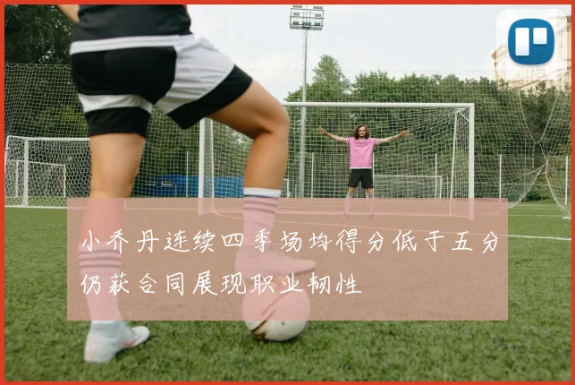 小乔丹连续四季场均得分低于五分仍获合同展现职业韧性