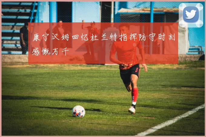康宁汉姆回忆杜兰特指挥防守时刻感慨万千