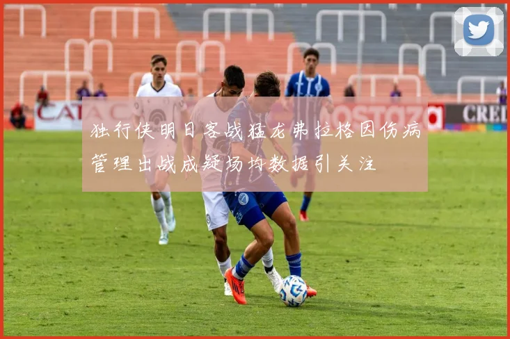 独行侠明日客战猛龙弗拉格因伤病管理出战成疑场均数据引关注